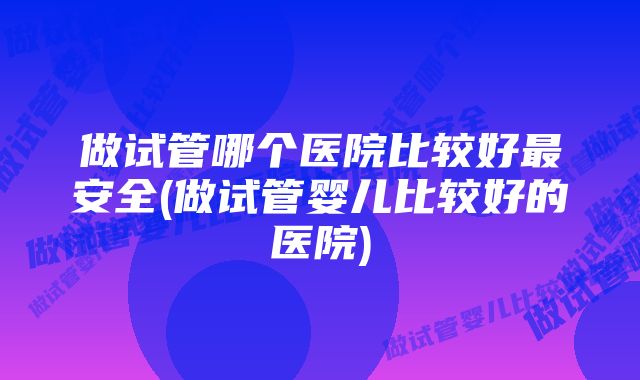 做试管哪个医院比较好最安全(做试管婴儿比较好的医院)