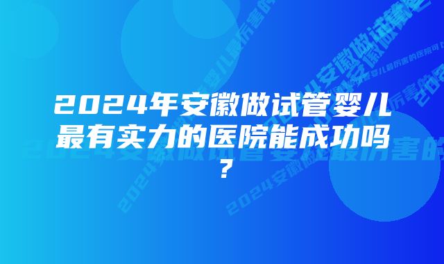 2024年安徽做试管婴儿最有实力的医院能成功吗？