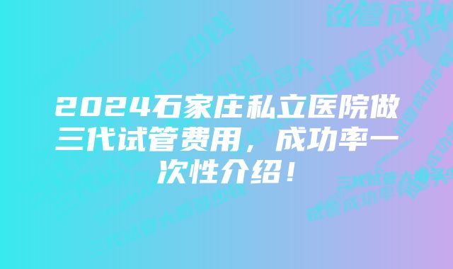 2024石家庄私立医院做三代试管费用，成功率一次性介绍！