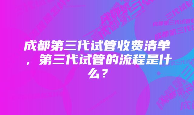 成都第三代试管收费清单，第三代试管的流程是什么？