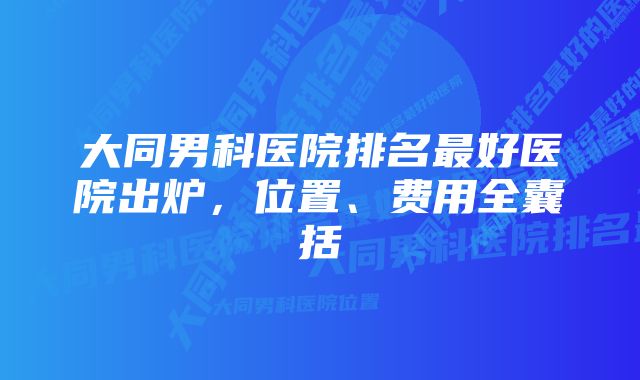 大同男科医院排名最好医院出炉，位置、费用全囊括