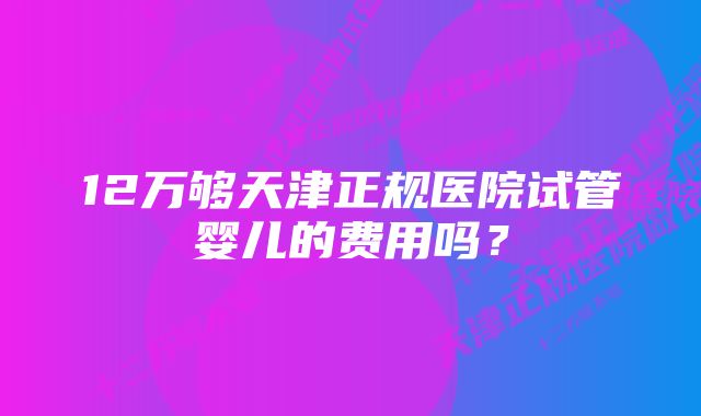 12万够天津正规医院试管婴儿的费用吗？