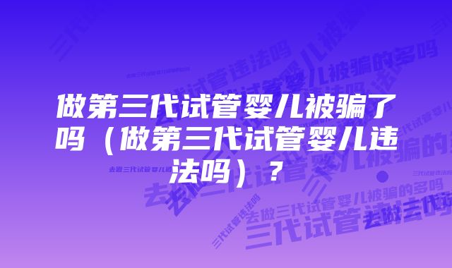 做第三代试管婴儿被骗了吗（做第三代试管婴儿违法吗）？