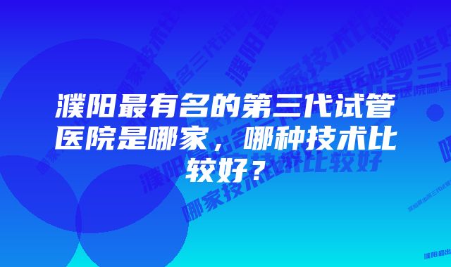 濮阳最有名的第三代试管医院是哪家，哪种技术比较好？