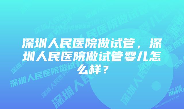 深圳人民医院做试管，深圳人民医院做试管婴儿怎么样？