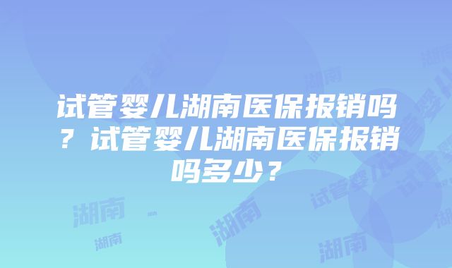 试管婴儿湖南医保报销吗？试管婴儿湖南医保报销吗多少？