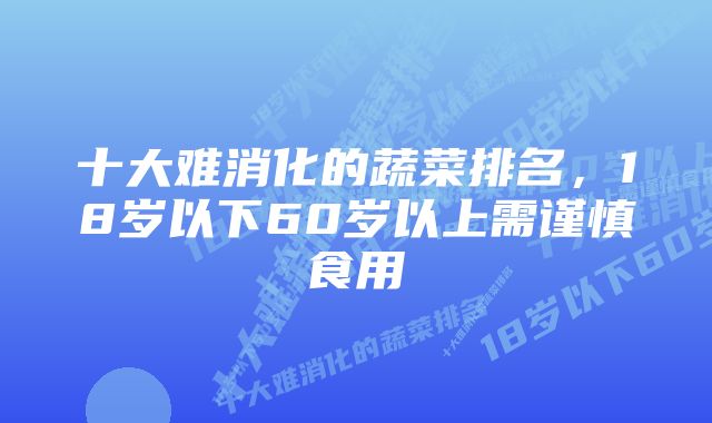 十大难消化的蔬菜排名，18岁以下60岁以上需谨慎食用