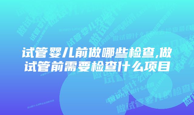 试管婴儿前做哪些检查,做试管前需要检查什么项目