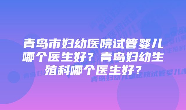 青岛市妇幼医院试管婴儿哪个医生好？青岛妇幼生殖科哪个医生好？