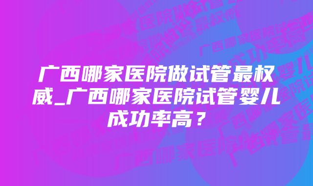 广西哪家医院做试管最权威_广西哪家医院试管婴儿成功率高？