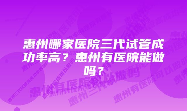 惠州哪家医院三代试管成功率高？惠州有医院能做吗？