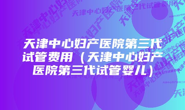 天津中心妇产医院第三代试管费用（天津中心妇产医院第三代试管婴儿）