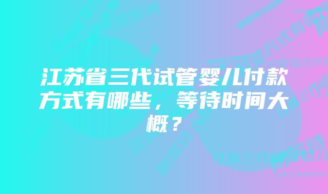 江苏省三代试管婴儿付款方式有哪些，等待时间大概？