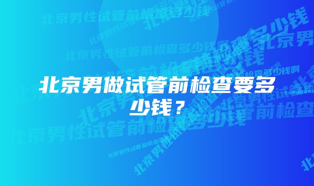 北京男做试管前检查要多少钱？