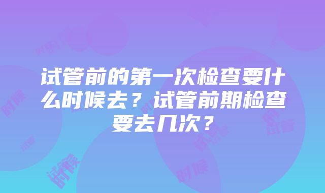 试管前的第一次检查要什么时候去？试管前期检查要去几次？