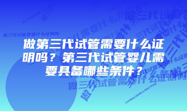 做第三代试管需要什么证明吗？第三代试管婴儿需要具备哪些条件？