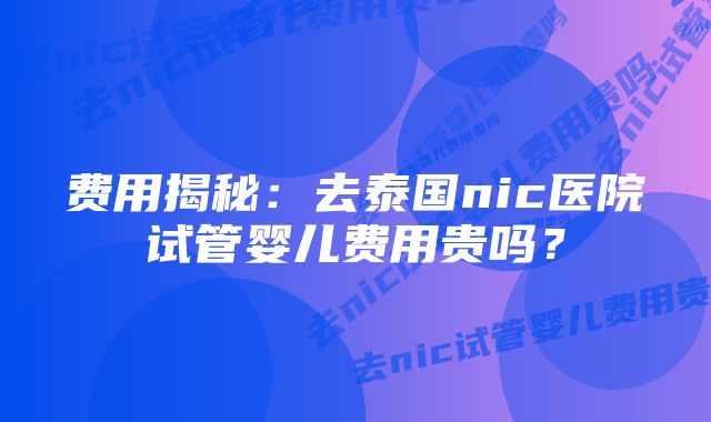 费用揭秘：去泰国nic医院试管婴儿费用贵吗？