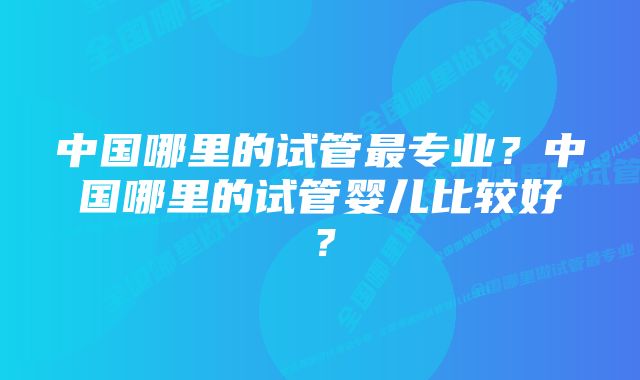 中国哪里的试管最专业？中国哪里的试管婴儿比较好？