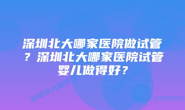 深圳北大哪家医院做试管？深圳北大哪家医院试管婴儿做得好？