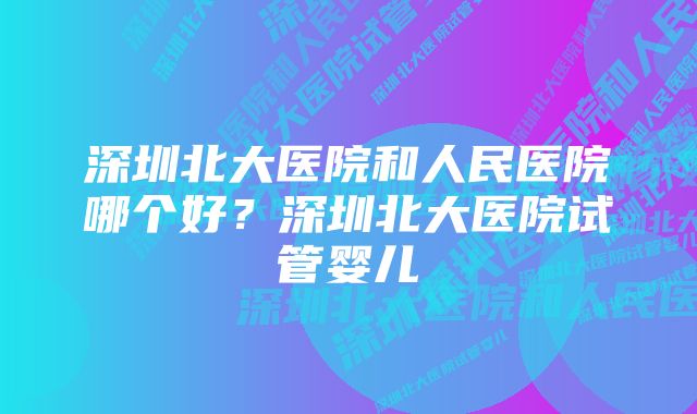 深圳北大医院和人民医院哪个好？深圳北大医院试管婴儿