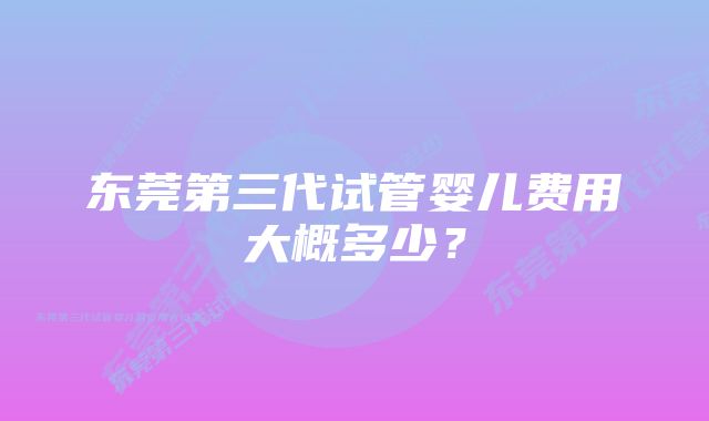 东莞第三代试管婴儿费用大概多少？