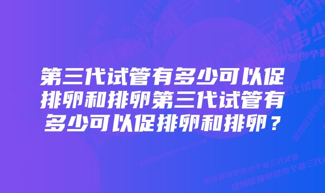 第三代试管有多少可以促排卵和排卵第三代试管有多少可以促排卵和排卵？