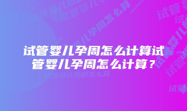 试管婴儿孕周怎么计算试管婴儿孕周怎么计算？