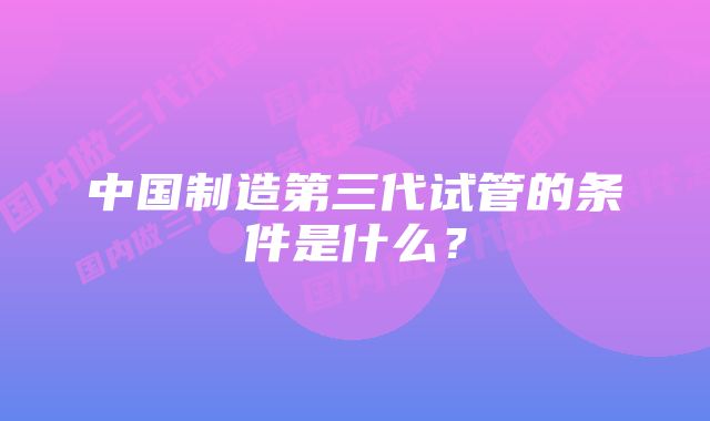 中国制造第三代试管的条件是什么？