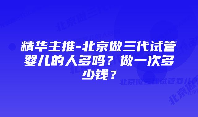 精华主推-北京做三代试管婴儿的人多吗？做一次多少钱？