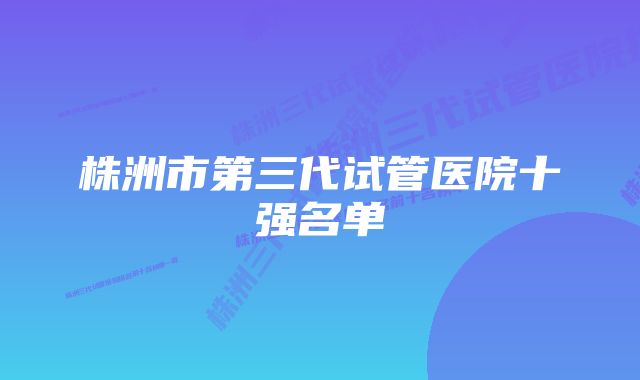 株洲市第三代试管医院十强名单