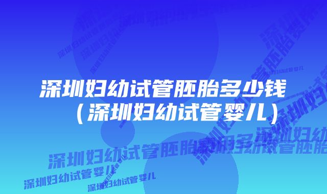 深圳妇幼试管胚胎多少钱（深圳妇幼试管婴儿）