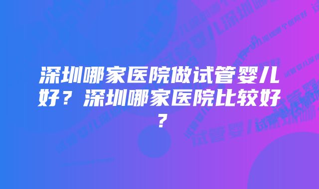 深圳哪家医院做试管婴儿好？深圳哪家医院比较好？