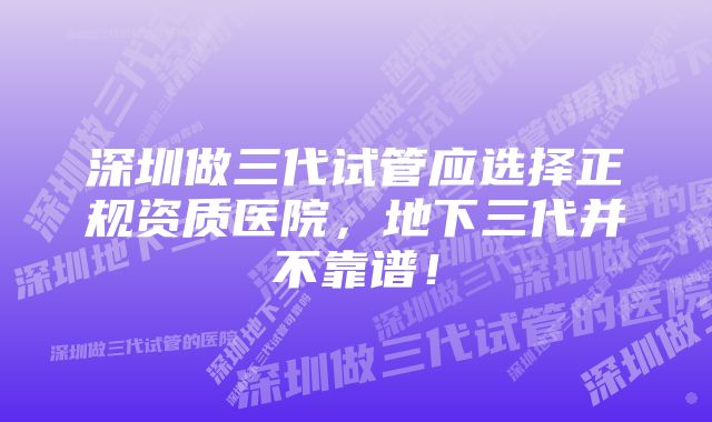 深圳做三代试管应选择正规资质医院，地下三代并不靠谱！