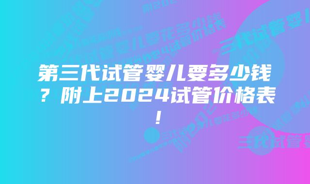 第三代试管婴儿要多少钱？附上2024试管价格表！