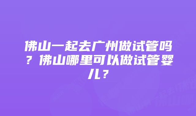 佛山一起去广州做试管吗？佛山哪里可以做试管婴儿？