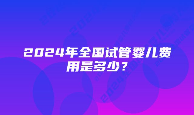 2024年全国试管婴儿费用是多少？