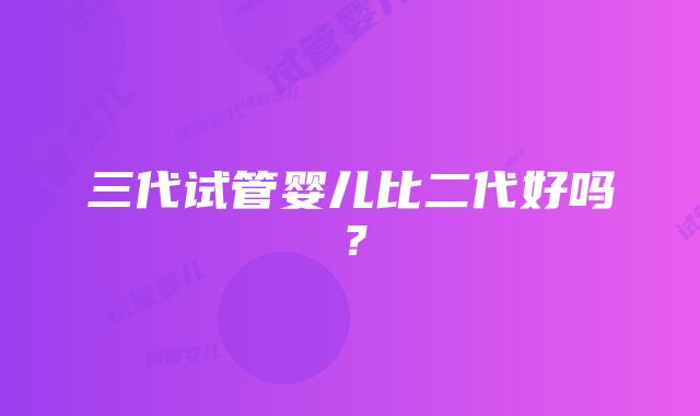 三代试管婴儿比二代好吗？