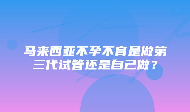 马来西亚不孕不育是做第三代试管还是自己做？