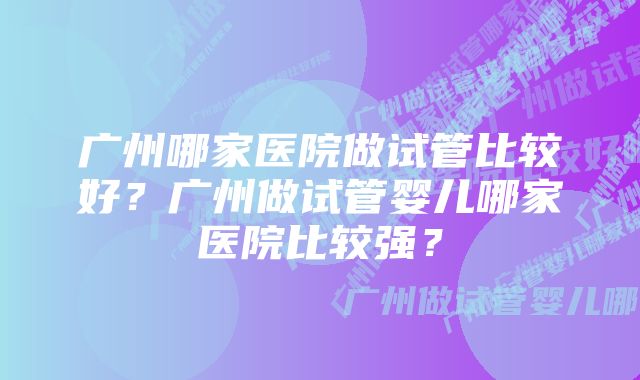 广州哪家医院做试管比较好？广州做试管婴儿哪家医院比较强？