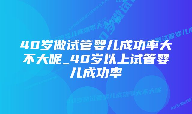 40岁做试管婴儿成功率大不大呢_40岁以上试管婴儿成功率