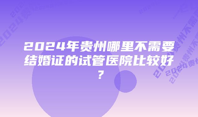 2024年贵州哪里不需要结婚证的试管医院比较好？