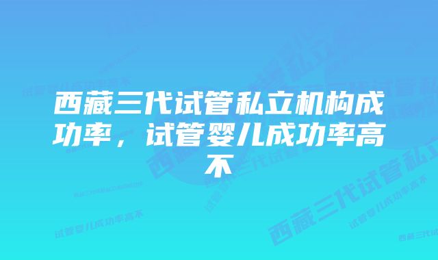 西藏三代试管私立机构成功率，试管婴儿成功率高不