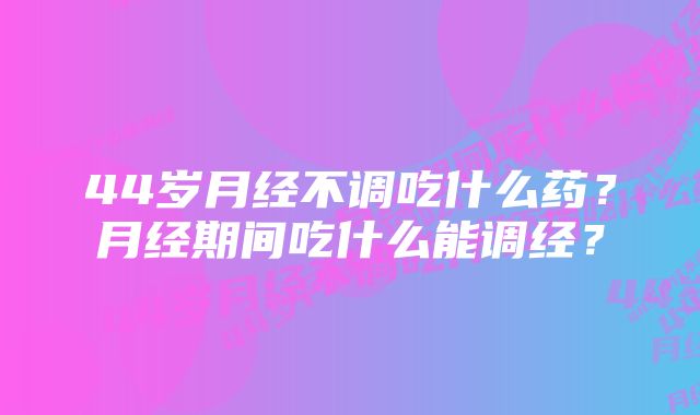 44岁月经不调吃什么药？月经期间吃什么能调经？