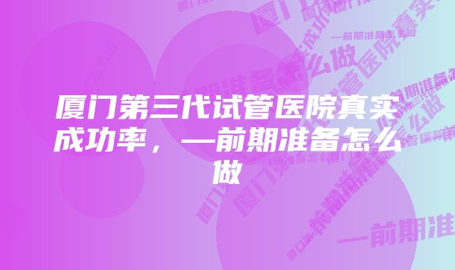 厦门第三代试管医院真实成功率，—前期准备怎么做