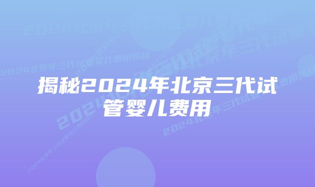 揭秘2024年北京三代试管婴儿费用