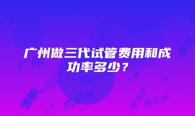 广州做三代试管费用和成功率多少？