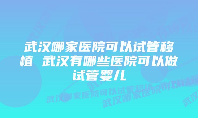 武汉哪家医院可以试管移植 武汉有哪些医院可以做试管婴儿