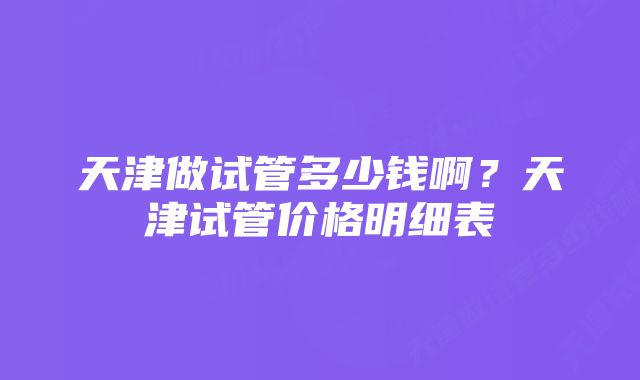 天津做试管多少钱啊？天津试管价格明细表