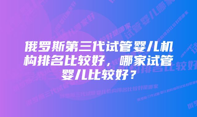 俄罗斯第三代试管婴儿机构排名比较好，哪家试管婴儿比较好？