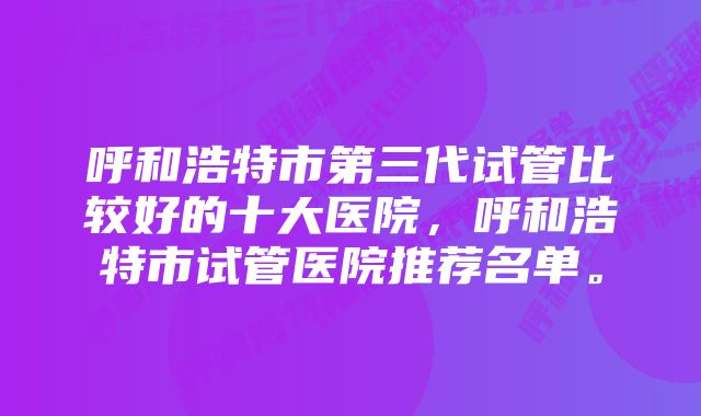 呼和浩特市第三代试管比较好的十大医院，呼和浩特市试管医院推荐名单。